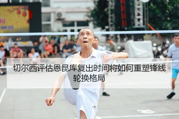 切尔西评估恩昆库复出时间将如何重塑锋线轮换格局