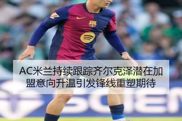 AC米兰持续跟踪齐尔克泽潜在加盟意向升温引发锋线重塑期待