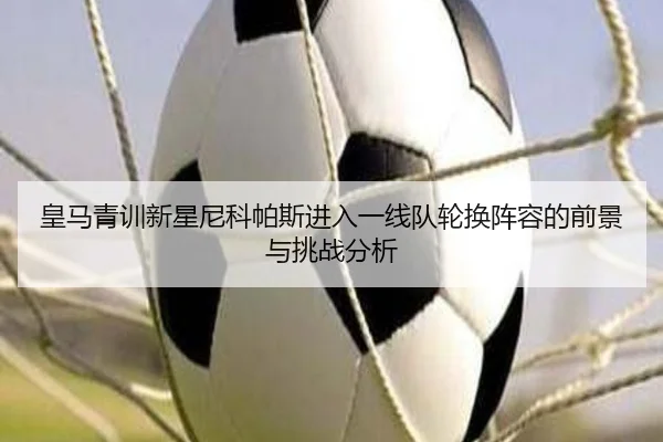 皇马青训新星尼科帕斯进入一线队轮换阵容的前景与挑战分析
