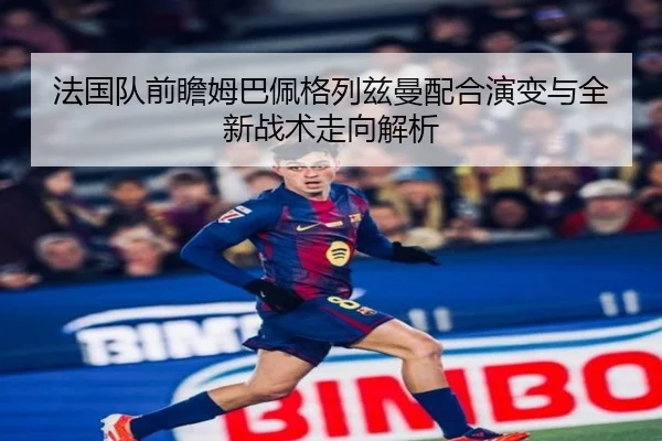 法国队前瞻姆巴佩格列兹曼配合演变与全新战术走向解析